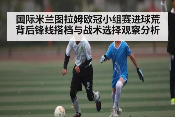 国际米兰图拉姆欧冠小组赛进球荒背后锋线搭档与战术选择观察分析